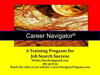 Career

©
Navigator

A Training Program for
Job Search Success
Deidre.Dutcher@gmail.com
585-330-6135
Watch the video at our website: CareerNavigatorProgram.com

 