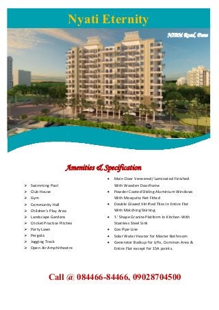 NIBM Road, Pune
Amenities & Specification
 Swimming Pool
 Club House
 Gym
 Community Hall
 Children's Play Area
 Landscape Gardens
 Cricket Practice Pitches
 Party Lawn
 Pergola
 Jogging Track
 Open Air Amphitheatre
Call @ 084466-84466, 09028704500
Nyati Eternity
 Main Door Veneered/ Laminated Finished
With Wooden Doorframe
 Powder Coated Sliding Aluminium Windows
With Mosquito Net Fitted
 Double Glazed Vitrified Tiles In Entire Flat
With Matching Skirting
 ‘L' Shape Granite Platform In Kitchen-With
Stainless Steel Sink
 Gas Pipe Line
 Solar Water Heater for Master Bathroom
 Generator Backup for Lifts, Common Area &
Entire Flat except for 15A points.
 