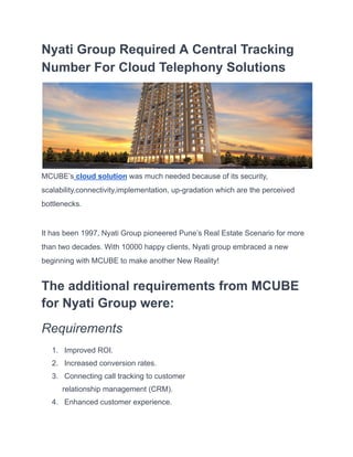 Nyati Group Required A Central Tracking
Number For Cloud Telephony Solutions
MCUBE’s cloud solution was much needed because of its security,
scalability,connectivity,implementation, up-gradation which are the perceived
bottlenecks.
It has been 1997, Nyati Group pioneered Pune’s Real Estate Scenario for more
than two decades. With 10000 happy clients, Nyati group embraced a new
beginning with MCUBE to make another New Reality!
The additional requirements from MCUBE
for Nyati Group were:
Requirements
1. Improved ROI.
2. Increased conversion rates.
3. Connecting call tracking to customer
relationship management (CRM).
4. Enhanced customer experience.
 