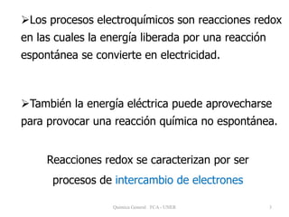 3
Los procesos electroquímicos son reacciones redox
en las cuales la energía liberada por una reacción
espontánea se convierte en electricidad.
También la energía eléctrica puede aprovecharse
para provocar una reacción química no espontánea.
Quimica General FCA - UNER
Reacciones redox se caracterizan por ser
procesos de intercambio de electrones
 