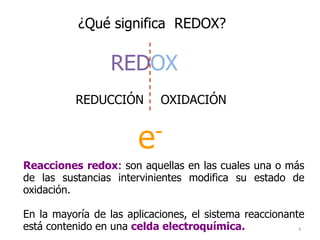 4
¿Qué significa REDOX?
REDOX
REDUCCIÓN OXIDACIÓN
e-
Reacciones redox: son aquellas en las cuales una o más
de las sustancias intervinientes modifica su estado de
oxidación.
En la mayoría de las aplicaciones, el sistema reaccionante
está contenido en una celda electroquímica.
 