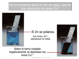 No se comporta igual el zinc en agua, que en
una disolución de iones Cu2+
El Zn se polariza.
Sus iones, Zn2+,
abandonan el metal.
Sobre la barra cargada
negativamente se depositan los
iones Cu2+
Química General FCA - UNER
 