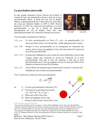 Référence : Marc Séguin, Physique XXI Volume A Page 3
Note de cours rédigée par : Simon Vézina
La gravitation universelle
La plus grande réalisation d’Isaac Newton fut d’unifier le
concept de force gravitationnelle terrestre à celui de la force
gravitationnelle céleste. À partir des trois lois de Kepler1
obtenus expérimentalement par l’observation du mouvement
des astres par Johannes Kepler en 1609 et 1618, Newton
découvrit2
en 1687 une expression plus générale à la force
gravitationnelle ce qui lui a permis de démontrer
théoriquement les lois de Kepler. Cette force était
principalement fondée sur l’attraction à distance des masses.
Voici les quatre constatations de Newton :
Johannes Kepler Isaac Newton
(1571-1630) (1643-1727)
1) mFg ∝ : La force gravitationnelle sur Terre ( gmFg
vv
= ) est proportionnelle à la
masse qui subit la force. Ceci devrait être valable également dans l’espace.
2) MFg ∝ : Puisque la force gravitationnelle est la conséquence de l’attraction des
masses, alors la masse qui applique la force doit faire partie de l’expression
de la force gravitationnelle.
3) 2
/1 rFg ∝ : La trajectoire elliptique des astres autour du soleil à différentes vitesses dans
l’espace impose une restriction au niveau de l’efficacité de la force
gravitationnelle. Pour que le tout soit cohérent, il faut que la force
gravitationnelle entre l’astre qui applique la force et l’astre qui subit la force
diminue en fonction du carré de la distance.
4) GFg ∝ : Afin d’obtenir une équation ayant comme unité le newton3
, le tout doit être
multiplié par une constance de proportionnalité.
Voici l’expression scalaire de la force gravitationnelle :
2
r
mM
GFg =
où gF : La force gravitationnelle d’attraction ( N )
G : Constante de la gravitation universelle
( 2211
kgmN1067,6 ⋅×= −
G )
m : Masse qui subit la force (kg)
M : Masse qui applique la force (kg)
r : Distance entre les deux masses M et m (m)
1
Les trois lois de Kepler sont les suivantes : loi des orbites elliptiques, loi des aires et loi des périodes.
2
Plusieurs historiens affirment que Newton avait pris connaisse des travaux de Robert Hooke au sujet du
facteur 1/r2
avant de publier son ouvrage sans y faire référence puisqu’il était en compétition avec lui.
3
La constante G fut déterminée grâce aux résultats de l’expérience de Cavendish (pendule de torsion,
1793). À l’époque de Newton, la force gravitationnelle n’était pas évaluée en newton et la constante G était
égale à l.
gF
v
M
m
r
 