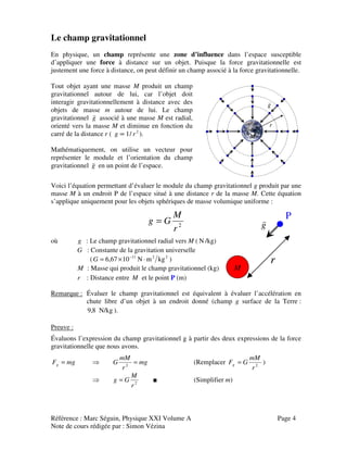 Référence : Marc Séguin, Physique XXI Volume A Page 4
Note de cours rédigée par : Simon Vézina
Le champ gravitationnel
En physique, un champ représente une zone d’influence dans l’espace susceptible
d’appliquer une force à distance sur un objet. Puisque la force gravitationnelle est
justement une force à distance, on peut définir un champ associé à la force gravitationnelle.
Tout objet ayant une masse M produit un champ
gravitationnel autour de lui, car l’objet doit
interagir gravitationnellement à distance avec des
objets de masse m autour de lui. Le champ
gravitationnel g
v
associé à une masse M est radial,
orienté vers la masse M et diminue en fonction du
carré de la distance r ( 2
/1 rg ∝ ).
Mathématiquement, on utilise un vecteur pour
représenter le module et l’orientation du champ
gravitationnel g
v
en un point de l’espace.
g
v
M
r
Voici l’équation permettant d’évaluer le module du champ gravitationnel g produit par une
masse M à un endroit P de l’espace situé à une distance r de la masse M. Cette équation
s’applique uniquement pour les objets sphériques de masse volumique uniforme :
2
r
M
Gg =
où g : Le champ gravitationnel radial vers M ( N /kg)
G : Constante de la gravitation universelle
( 2211
kgmN1067,6 ⋅×= −
G )
M : Masse qui produit le champ gravitationnel (kg)
r : Distance entre M et le point P (m)
Remarque : Évaluer le champ gravitationnel est équivalent à évaluer l’accélération en
chute libre d’un objet à un endroit donné (champ g surface de la Terre :
N/kg8,9 ).
Preuve :
Évaluons l’expression du champ gravitationnel g à partir des deux expressions de la force
gravitationnelle que nous avons.
mgFg = ⇒ mg
r
mM
G =2
(Remplacer 2
r
mM
GFg = )
⇒ 2
r
M
Gg = ■ (Simplifier m)
g
v
r
M
P
 