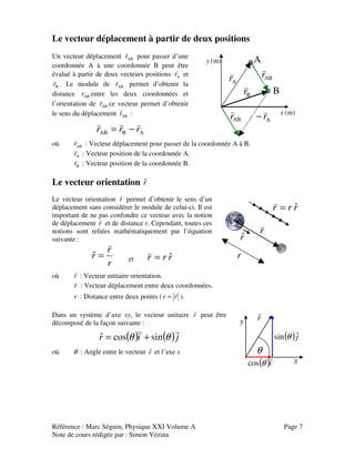 Référence : Marc Séguin, Physique XXI Volume A Page 7
Note de cours rédigée par : Simon Vézina
Le vecteur déplacement à partir de deux positions
Un vecteur déplacement ABr
v
pour passer d’une
coordonnée A à une coordonnée B peut être
évalué à partir de deux vecteurs positions Ar
v
et
Br
v
. Le module de ABr
v
permet d’obtenir la
distance ABr entre les deux coordonnées et
l’orientation de ABr
v
ce vecteur permet d’obtenir
le sens du déplacement AB
ˆr :
ABAB rrr
vvv
−=
x (m)
y (m)
ABr
v
Ar
v
−
Ar
v
Br
v
ABr
v
A
B
où ABr
v
: Vecteur déplacement pour passer de la coordonnée A à B.
Ar
v
: Vecteur position de la coordonnée A.
Br
v
: Vecteur position de la coordonnée B.
Le vecteur orientation rˆ
Le vecteur orientation rˆ permet d’obtenir le sens d’un
déplacement sans considérer le module de celui-ci. Il est
important de ne pas confondre ce vecteur avec la notion
de déplacement r
v
et de distance r. Cependant, toutes ces
notions sont reliées mathématiquement par l’équation
suivante :
r
r
r
v
=ˆ et rrr ˆ=
v
rˆ
r
v
r
rrr ˆ=
v
où rˆ : Vecteur unitaire orientation.
r
v
: Vecteur déplacement entre deux coordonnées.
r : Distance entre deux points ( rr
v
= ).
Dans un système d’axe xy, le vecteur unitaire rˆ peut être
décomposé de la façon suivante :
( ) ( )jir
vv
θθ sincosˆ +=
où θ : Angle entre le vecteur rˆ et l’axe x
rˆ
( )i
v
θcos
( )j
v
θsin
θ
x
y
 