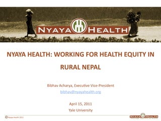 NYAYA HEALTH: WORKING FOR HEALTH EQUITY IN 
                           RURAL NEPAL

                    Bibhav Acharya, Execu8ve Vice‐President
                           bibhav@nyayahealth.org 


                                April 15, 2011
                                Yale University
Nyaya Health 2011
 