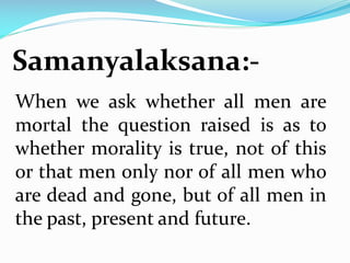Samanyalaksana:-
When we ask whether all men are
mortal the question raised is as to
whether morality is true, not of this
or that men only nor of all men who
are dead and gone, but of all men in
the past, present and future.
 