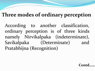 Three modes of ordinary perception
According to another classification,
ordinary perception is of three kinds
namely Nirvikalpaka (indeterminate),
Savikalpaka (Determinate) and
Pratabhijna (Recognition)
Contd……
 