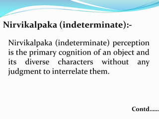 Nirvikalpaka (indeterminate):-
Nirvikalpaka (indeterminate) perception
is the primary cognition of an object and
its diverse characters without any
judgment to interrelate them.
Contd……
 
