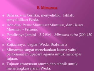 ? Bahasa: man berfikir, menyelidiki. Istilah:
penyelidikan Weda.
? Ada dua: Purva Mimamsa=Mimamsa, dan Uttara
Mimamsa =Vedanta.
? Pendirinya Jamini C 3-2 SM C Mimamsa sutra (200-450
M).
? Kajiaannya: bagian Weda, Brahmana
? Mimamsa sangat menekankan karma yaitu
pelaksanaaan upacara agama untuk mencapai
tujuan.
? Tujuan: emnyusun aturan dan tehnik untuk
menerangkan ajaran Weda.
 