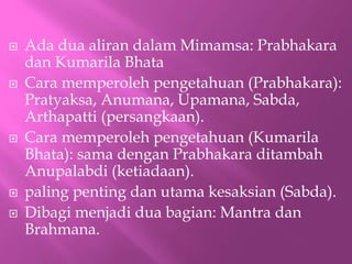 ? Ada dua aliran dalam Mimamsa: Prabhakara
dan Kumarila Bhata
? Cara memperoleh pengetahuan (Prabhakara):
Pratyaksa, Anumana, Upamana, Sabda,
Arthapatti (persangkaan).
? Cara memperoleh pengetahuan (Kumarila
Bhata): sama dengan Prabhakara ditambah
Anupalabdi (ketiadaan).
? paling penting dan utama kesaksian (Sabda).
? Dibagi menjadi dua bagian: Mantra dan
Brahmana.
 