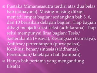 ? Pustaka Mimamsasutra terdiri atas dua belas
bab (adhayana). Masing-masing dibagi
menjadi empat bagian; sedangkan bab 3, 6,
dan 10 berisikan delapan bagian. Tiap bagian
dibagi menjadi seksi-seksi (adhikarana). Tiap
seksi mempunyai lima bagian: Tesis/
Sasterakanta (Visaya), Kesangsian (samsaya),
Antitese/pertentangan (purvapaksa),
Konklusi benar/sintesis (siddhanta),
Persetujuan/ketetapan hati (sampati).
? Hanya bab pertama yang mengandung
filsafat
 