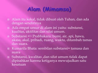 ? Alam itu kekal, tidak dibuat oleh Tuhan, dan ada
dengan sendirinya
? Ada empat unsur di alam ini yaitu: substansi,
kualitas, aktifitas dan sifat umum.
? Substansi =? Prabhakara: bumi, air, api, hawa,
akasa, akal, pribadi, ruang, waktu, ditambah tamas
dan suara.
? Kumarila Bhata: sembilan substansi+ tamasa dan
suara
? Substansi, kwalitas ,dan sifat umum tidak dapat
dipisahkan karena ketiganya mewujudkan satu
kesatuan
 