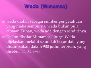 ? weda diakui sebagai sumber pengetahuan
yang maha sempurna, weda bukan pula
ciptaan Tuhan, weda ada dengan sendirinya.
? Dalam filsafat Mimamsa, liturgi Weda
dijelaskan melalui sejumlah besar data yang
disampaikan dalam 900 judul terpisah, yang
disebut adhikarama.
 