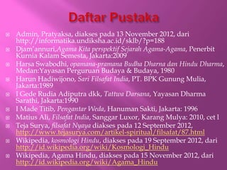 ? Admin, Pratyaksa, diakses pada 13 November 2012, dari
http://informatika.undiksha.ac.id/sklb/?p=188
? Djamannuri,Agama Kita perspektif Sejarah Agama-Agama, Penerbit
Kurnia Kalam Semesta, Jakarta:2009
? Harsa Swabodhi, opamana-pramana Budha Dharna dan Hindu Dharma,
Medan:Yayasan Perguruan Budaya & Budaya, 1980
? Harun Hadiwijono, Sari Filsafat India, PT. BPK Gunung Mulia,
Jakarta:1989
? I Gede Rudia Adiputra dkk, Tattwa Darsana, Yayasan Dharma
Sarathi, Jakarta:1990
? I Made Titib, Pengantar Weda, Hanuman Sakti, Jakarta: 1996
? Matius Ali, Filsafat India, Sanggar Luxor, Karang Mulya: 2010, cet l
? Teja Surya, filsafat Nyaya diakses pada 12 September 2012,
http://www.tejasurya.com/artikel-spiritual/filsafat/87.html
? Wikipedia, kosmologi Hindu, diakses pada 19 September 2012, dari
http://id.wikipedia.org/wiki/Kosmologi_Hindu
? Wikipedia, Agama Hindu, diakses pada 15 November 2012, dari
http://id.wikipedia.org/wiki/Agama_Hindu
 