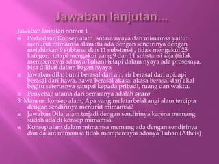 Jawaban lanjutan nomor 1
? Perbedaan Konsep alam antara nyaya dan mimamsa yaitu:
menurut mimamsa alam itu ada dengan sendirinya dengan
melahirkan 9 subtansi dan 11 substansi , tidak mengakui 25
kategori tetapi mengakui yang 9 dan 11 substansi saja (tidak
mempercayai adanya Tuhan) tetapi dalam nyaya ada prosesnya,
bisa dilihat dalam bagan nyaya
? Jawaban dila: bumi berasal dari air, air berasal dari api, api
berasal dari hawa, hawa berasal akasa, akasa berasal dari akal
begitu seterusnya sampai kepada pribadi, ruang dan waktu.
? Penyebab utama dari semuanya adalah suara
3. Mansur: konsep alam, Apa yang melatarbelakangi alam tercipta
dengan sendirinya menurut mimamsa?
? Jawaban Dila, alam terjadi dengan sendirinya karena memang
sudah ada di konsep mimamsa.
? Konsep alam dalam mimamsa memang ada dengan sendirinya
dan dalam mimamsa tidak mempercayai adanya Tuhan (Atheis)
 