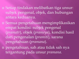 ? Setiap tindakan melibatkan tiga unsur:
subjek pengenal, objek, dan hubungan
antara keduanya.
? Semua pengetahuan mengimplikasikan
empat kondisi: subjek pengenal
(pramatr), objek (prameya), kondisi hasil
dari pengenalan (pramiti), sarana
pengetahuan (pramana).
? pengetahuan, sah atau tidak sah nya
tergantung pada unsur pramana.
 