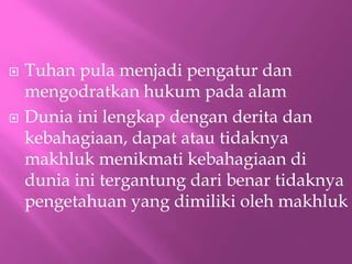 ? Tuhan pula menjadi pengatur dan
mengodratkan hukum pada alam
? Dunia ini lengkap dengan derita dan
kebahagiaan, dapat atau tidaknya
makhluk menikmati kebahagiaan di
dunia ini tergantung dari benar tidaknya
pengetahuan yang dimiliki oleh makhluk
 