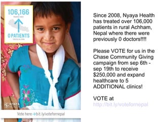 Since 2008, Nyaya Health
has treated over 106,000
patients in rural Achham,
Nepal where there were
previously 0 doctors!!!!

Please VOTE for us in the
Chase Community Giving
campaign from sep 6th -
sep 19th to receive
$250,000 and expand
healthcare to 5
ADDITIONAL clinics!

VOTE at
http://bit.ly/votefornepal
 