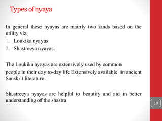 Typesof nyaya
In general these nyayas are mainly two kinds based on the
utility viz.
1. Loukika nyayas
2. Shastreeya nyayas.
The Loukika nyayas are extensively used by common
people in their day to-day life Extensively available in ancient
Sanskrit literature.
Shastreeya nyayas are helpful to beautify and aid in better
understanding of the shastra 10
 