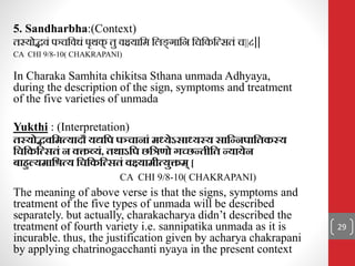 5. Sandharbha:(Context)
िस्योििं पञ्चनिधं पृथक
् िु िक्ष्यानम नलङ
् गानि नचनकनत्सिं च||८||
CA CHI 9/8-10( CHAKRAPANI)
In Charaka Samhita chikitsa Sthana unmada Adhyaya,
during the description of the sign, symptoms and treatment
of the five varieties of unmada
Yukthi : (Interpretation)
तस्योद्भवत्रित्यादौ यद्यत्रि िञ्िानाां ि्येऽसा्यस्य सात्रन्निात्रतकस्य
त्रित्रकत्रत्सतां न वक्तव्यां, तथाऽत्रि छत्रिणो गच्छन्तीत्रत न्यायेन
बाहुल्यिात्रित्य त्रित्रकत्रत्सतां वक्ष्यािीत्युक्ति् [
CA CHI 9/8-10( CHAKRAPANI)
The meaning of above verse is that the signs, symptoms and
treatment of the five types of unmada will be described
separately. but actually, charakacharya didn’t described the
treatment of fourth variety i.e. sannipatika unmada as it is
incurable. thus, the justification given by acharya chakrapani
by applying chatrinogacchanti nyaya in the present context
29
 