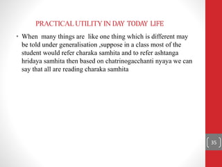 PRACTICALUTILITYIN DAY TODAY LIFE
• When many things are like one thing which is different may
be told under generalisation ,suppose in a class most of the
student would refer charaka samhita and to refer ashtanga
hridaya samhita then based on chatrinogacchanti nyaya we can
say that all are reading charaka samhita
35
 