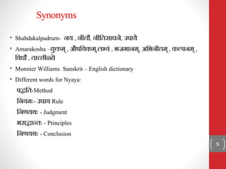 Synonyms
• Shabdakalpadrum- िय , िीिौ, िीनिसाधिे, उपाये
• Amarakosha –युक्तम् , औपनयकम्,लभ्यं , भजमािम्, अनभिीिम् , कल्पिम् ,
निधौ , िाच्छीळ्य़ॆ
• Monnier Williams Sanskrit – English dictionary
• Different words for Nyaya:
पद्धनि-Method
नियमः- उपाय Rule
निणयथः - Judgment
भसद्धातिः - Principles
निणयथः - Conclusion
9
 