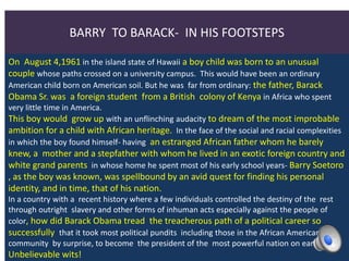 BARRY TO BARACK- IN HIS FOOTSTEPS
On August 4,1961 in the island state of Hawaii a boy child was born to an unusual
couple whose paths crossed on a university campus. This would have been an ordinary
American child born on American soil. But he was far from ordinary: the father, Barack
Obama Sr. was a foreign student from a British colony of Kenya in Africa who spent
very little time in America.
This boy would grow up with an unflinching audacity to dream of the most improbable
ambition for a child with African heritage. In the face of the social and racial complexities
in which the boy found himself- having an estranged African father whom he barely
knew, a mother and a stepfather with whom he lived in an exotic foreign country and
white grand parents in whose home he spent most of his early school years- Barry Soetoro
, as the boy was known, was spellbound by an avid quest for finding his personal
identity, and in time, that of his nation.
In a country with a recent history where a few individuals controlled the destiny of the rest
through outright slavery and other forms of inhuman acts especially against the people of
color, how did Barack Obama tread the treacherous path of a political career so
successfully that it took most political pundits including those in the African American
community by surprise, to become the president of the most powerful nation on earth?
Unbelievable wits!
 