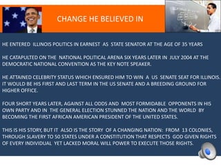 CHANGE HE BELIEVED IN
HE ENTERED ILLINOIS POLITICS IN EARNEST AS STATE SENATOR AT THE AGE OF 35 YEARS
HE CATAPULTED ON THE NATIONAL POLITICAL ARENA SIX YEARS LATER IN JULY 2004 AT THE
DEMOCRATIC NATIONAL CONVENTION AS THE KEY NOTE SPEAKER.
HE ATTAINED CELEBRITY STATUS WHICH ENSURED HIM TO WIN A US SENATE SEAT FOR ILLINOIS.
IT WOULD BE HIS FIRST AND LAST TERM IN THE US SENATE AND A BREEDING GROUND FOR
HIGHER OFFICE.
FOUR SHORT YEARS LATER, AGAINST ALL ODDS AND MOST FORMIDABLE OPPONENTS IN HIS
OWN PARTY AND IN THE GENERAL ELECTION STUNNED THE NATION AND THE WORLD BY
BECOMING THE FIRST AFRICAN AMERICAN PRESIDENT OF THE UNITED STATES.
THIS IS HIS STORY, BUT IT ALSO IS THE STORY OF A CHANGING NATION: FROM 13 COLONIES,
THROUGH SLAVERY TO 50 STATES UNDER A CONSTITUTION THAT RESPECTS GOD GIVEN RIGHTS
OF EVERY INDIVIDUAL YET LACKED MORAL WILL POWER TO EXECUTE THOSE RIGHTS.
 