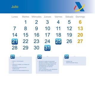 Lunes Martes Miércoles Jueves Viernes Sábado Domingo
Julio
7
14
28
1
8
15
29
9
16
23
32
10
17
24
4
11
18
25
5 6
12 13
19 20
26 27
30 31
27 28
2221
25 31
• NÚMERO DE
IDENTIFICACIÓN FISCAL
21
• RENTA Y SOCIEDADES
• IVA
• IMPUESTO SOBRE LAS PRIMAS DE
SEGUROS
• IMPUESTOS ESPECIALES DE
FABRICACIÓN
• IMPUESTOS MEDIOAMBIENTALES
• IMPUESTO SOBRE SOCIEDADES
IMPUESTO SOBRE LA RENTA DE NO
RESIDENTES (ESTABLECIMIENTOS
PERMANENTES Y ENTIDADES
EN ATRIBUCIÓN DE RENTAS
CONSTITUIDAS
EN EL EXTRANJERO CON PRESENCIA
EN TERRITORIO ESPAÑOL)
 