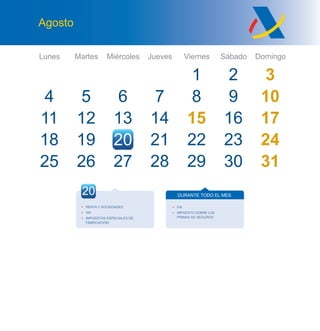 Lunes Martes Miércoles Jueves Viernes Sábado Domingo
Agosto
4
11
25
5
12
26
6
13
20
7
14
21
1
8
15
22
2 3
9 10
16 17
23
30
24
3127 28 29
27 28
18 19
20
• RENTA Y SOCIEDADES
• IVA
• IMPUESTOS ESPECIALES DE
FABRICACIÓN
DURANTE TODO EL MES
• IVA
• IMPUESTO SOBRE LAS
PRIMAS DE SEGUROS
 