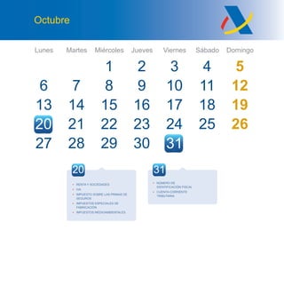 Lunes Martes Miércoles Jueves Viernes Sábado Domingo
Octubre
6
13
27
7
14
28
8
15
22
21
9
16
23
3
10
17
24
4 5
11 12
18 19
25 26
29 30
27 28
31
2120
20 31
• RENTA Y SOCIEDADES
• IVA
• IMPUESTO SOBRE LAS PRIMAS DE
SEGUROS
• IMPUESTOS ESPECIALES DE
FABRICACIÓN
• IMPUESTOS MEDIOAMBIENTALES
• NÚMERO DE
IDENTIFICACIÓN FISCAL
• CUENTA CORRIENTE
TRIBUTARIA
 