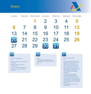 Lunes Martes Miércoles Jueves Viernes Sábado Domingo
Enero
6
13
27
7
14
28
8
15
22
21
9
16
23
3
10
17
24
4 5
11 12
18 19
25 26
29 30 31
20 21
• RENTA
• DECLARACIÓN INFORMATIVA DE
DETERMINADOS PREMIOS EXENTOS
DEL IRPF
• IVA
• RENTA Y SOCIEDADES
• IVA
• IMPUESTO SOBRE LAS PRIMAS DE
SEGUROS
• IMPUESTOS ESPECIALES DE
FABRICACIÓN
• IMPUESTOS MEDIOAMBIENTALES
• IMPUESTO ESPECIAL SOBRE EL
CARBÓN
20 30
• RENTA Y SOCIEDADES
• IVA
• DECLARACIÓN INFORMATIVA DE
CERTIFICACIONES INDIVIDUALES
EMITIDAS A LOS SOCIOS O
PARTÍCIPES DE ENTIDADES DE
NUEVA O RECIENTE CREACIÓN
• DECLARACIÓN INFORMATIVA DE
PRÉSTAMOS Y CRÉDITOS Y OTRAS
OPERACIONES FINANCIERAS
RELACIONADAS CON BIENES
INMUEBLES
• DONATIVOS, DONACIONES Y
APORTACIONES RECIBIDAS
Y DISPOSICIONES REALIZADAS
• DECLARACIÓN INFORMATIVA DE
ADQUISICIONES Y ENAJENACIONES
DE ACCIONES Y PARTICIPACIONES
EN INSTITUCIONES DE INVERSIÓN
COLECTIVA
• OPERACIONES CON ACTIVOS
FINANCIEROS
31
 