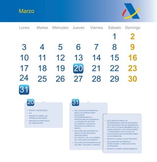 Lunes Martes Miércoles Jueves Viernes Sábado Domingo
Marzo
• DECLARACIÓN INFORMATIVA
ANUAL DE OPERACIONES
REALIZADAS
POR EMPRESARIOS O
PROFESIONALES ADHERIDOS
AL SISTEMA DE GESTIÓN
DE COBROS A TRAVÉS DE
TARJETAS DE CRÉDITO O
DÉBITO
• DECLARACIÓN INFORMATIVA
ANUAL DE IMPOSICIONES,
DISPOSICIONES
DE FONDOS Y DE LOS COBROS
DE CUALQUIER DOCUMENTO
• DECLARACIÓN INFORMATIVA DE
VALORES, SEGUROS Y RENTAS
• DECLARACIÓN ANUAL DE
DETERMINADAS RENTAS OBTENIDAS
POR PERSONAS FÍSICAS RESIDENTES
EN OTROS ESTADOS MIEMBROS DE LA
UNIÓN EUROPEA Y EN OTROS PAÍSES
Y TERRITORIOS CON LOS QUE SE
HAYA ESTABLECIDO UN INTERCAMBIO
DE INFORMACIÓN
• IMPUESTO SOBRE LA ELECTRICIDAD
• DECLARACIÓN INFORMATIVA
SOBRE BIENES Y DERECHOS EN EL
EXTRANJERO
• IMPUESTO SOBRE HIDROCARBUROS
3
10
24
31
4
11
25
5
12
19
6
13
20
7
14
21
1 2
8 9
15 16
22
29
23
3026 27
27
28
28
17 18
3120
• RENTA Y SOCIEDADES
• IVA
• IMPUESTO SOBRE LAS
PRIMAS DE SEGUROS
• IMPUESTOS ESPECIALES
DE FABRICACIÓN
 