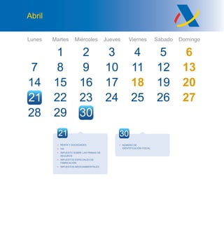 Lunes Martes Miércoles Jueves Viernes Sábado Domingo
21
Abril
7
14
28
1
8
15
29
9
16
23
32
10
17
24
4
11
18
25
5 6
12 13
19 20
26 27
30
27 28
22
21
• RENTA Y SOCIEDADES
• IVA
• IMPUESTO SOBRE LAS PRIMAS DE
SEGUROS
• IMPUESTOS ESPECIALES DE
FABRICACIÓN
• IMPUESTOS MEDIOAMBIENTALES
30
• NÚMERO DE
IDENTIFICACIÓN FISCAL
 