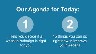 Our Agenda for Today: 
1 2 
Help you decide if a 
website redesign is right 
for you 
15 things you can do 
right now to i...