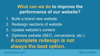 What can we do to improve the 
performance of our website? 
1. Build a brand new website 
2. Redesign sections of website ...