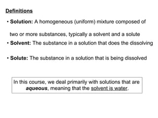 •  Solution:  A homogeneous (uniform) mixture composed of  two or more substances, typically a solvent and a solute •  Solvent:  The substance in a solution that does the dissolving •  Solute:  The substance in a solution that is being dissolved Definitions In this course, we deal primarily with solutions that are  aqueous , meaning that the  solvent is water . 