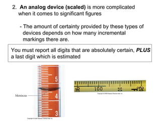 2.   An analog device (scaled)  is more complicated  when it comes to significant figures  - The amount of certainty provided by these types of  devices depends on how many incremental  markings there are.  You must report all digits that are absolutely certain,  PLUS a last digit which is estimated 
