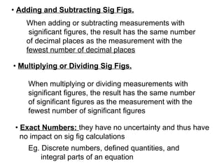 •  Adding and Subtracting Sig Figs.   When adding or subtracting measurements with  significant figures, the result has the same number  of decimal places as the measurement with the  fewest number of decimal places •  Multiplying or Dividing Sig Figs.   When multiplying or dividing measurements with significant figures, the result has the same number of significant figures as the measurement with the fewest number of significant figures •  Exact Numbers:  they have no uncertainty and thus have no impact on sig fig calculations   Eg. Discrete numbers, defined quantities, and  integral parts of an equation 