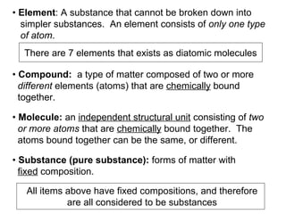 •  Element : A substance that cannot be broken down into  simpler substances.  An element consists of  only one type  of atom .  •  Compound:   a type of matter composed of two or more  different  elements (atoms) that are  chemically  bound  together.  There are 7 elements that exists as diatomic molecules •  Molecule:  an  independent structural unit  consisting of  two  or more atoms  that are  chemically  bound together.  The  atoms bound together can be the same, or different.  •  Substance (pure substance):  forms of matter with  fixed  composition.  All items above have fixed compositions, and therefore are all considered to be substances 