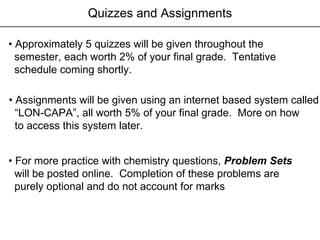 Quizzes and Assignments •  Approximately 5 quizzes will be given throughout the  semester, each worth 2% of your final grade.  Tentative  schedule coming shortly. •  Assignments will be given using an internet based system called “ LON-CAPA”, all worth 5% of your final grade.  More on how to access this system later. •  For more practice with chemistry questions,  Problem Sets   will be posted online.  Completion of these problems are  purely optional and do not account for marks 
