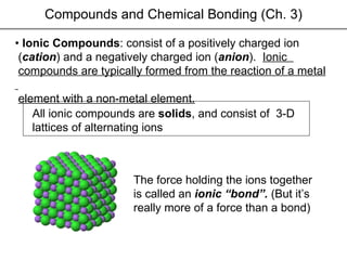 Compounds and Chemical Bonding (Ch. 3) •  Ionic Compounds : consist of a positively charged ion  ( cation ) and a negatively charged ion ( anion ).  Ionic  compounds are typically formed from the reaction of a metal  element with a non-metal element. All ionic compounds are  solids , and consist of  3-D lattices of alternating ions The force holding the ions together is called an  ionic “bond”.  (But it’s  really more of a force than a bond) 