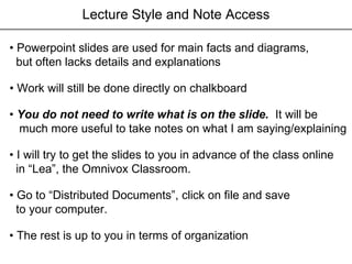 Lecture Style and Note Access •  Powerpoint slides are used for main facts and diagrams,  but often lacks details and explanations •  You do not need to write what is on the slide.  It will be much more useful to take notes on what I am saying/explaining •  I will try to get the slides to you in advance of the class online in “Lea”, the Omnivox Classroom. •  Go to “Distributed Documents”, click on file and save to your computer.  •  The rest is up to you in terms of organization •  Work will still be done directly on chalkboard 