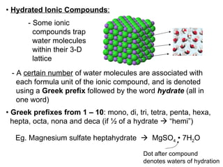 •  Hydrated Ionic Compounds :   - Some ionic  compounds trap  water molecules  within their 3-D  lattice - A  certain number  of water molecules are associated with each formula unit of the ionic compound, and is denoted  using a  Greek prefix  followed by the word  hydrate  (all in one word) •  Greek prefixes from 1 – 10 : mono, di, tri, tetra, penta, hexa,  hepta, octa, nona and deca (if ½ of a hydrate    “hemi”) Eg. Magnesium sulfate heptahydrate     MgSO 4   •  7H 2 O Dot after compound denotes waters of hydration 