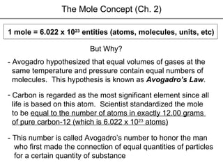 - Avogadro hypothesized that equal volumes of gases at the  same temperature and pressure contain equal numbers of  molecules.  This hypothesis is known as  Avogadro’s Law .  1 mole = 6.022 x 10 23  entities (atoms, molecules, units, etc)  But Why? Carbon is regarded as the   most   significant element since all  life is based on this atom.  Scientist standardized the mole  to be  equal to the number of atoms in exactly 12.00 grams  of pure carbon-12 (which is 6.022 x 10 23  atoms) The Mole Concept (Ch. 2) - This number is called Avogadro’s number to honor the man who first made the connection of equal quantities of particles for a certain quantity of substance  