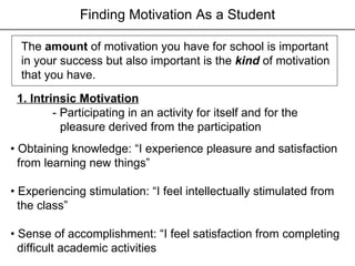 Finding Motivation As a Student The  amount  of motivation you have for school is important in your success but also important is the  kind  of motivation  that you have. 1. Intrinsic Motivation - Participating in an activity for itself and for the  pleasure derived from the participation •  Obtaining knowledge: “I experience pleasure and satisfaction from learning new things” •  Experiencing stimulation: “I feel intellectually stimulated from the class” •  Sense of accomplishment: “I feel satisfaction from completing difficult academic activities 