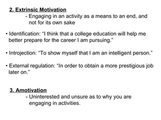 2. Extrinsic Motivation - Engaging in an activity as a means to an end, and not for its own sake •  Identification: “I think that a college education will help me better prepare for the career I am pursuing.” •  Introjection: “To show myself that I am an intelligent person.” •  External regulation: “In order to obtain a more prestigious job later on.” 3. Amotivation - Uninterested and unsure as to why you are  engaging in activities. 