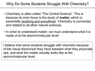 Why Do Some Students Struggle With Chemistry? •  Chemistry is often called “The Central Science”. This is because its main focus is the study of  matter,  which is essentially  anything and everything !  Chemistry is connected and related to all other natural sciences. •  In order to understand matter, we must understand what it is made of at the atomic/molecular level. I believe that some students struggle with chemistry because of the visual disconnect they have between what they physically  see, and what the matter actually looks like at the  atomic/molecular level. 
