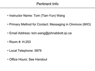 Pertinent Info •  Instructor Name: Tom (Tian-Yun) Wang  •  Email Address: tom.wang@johnabbott.qc.ca •  Room #: H-253 •  Local Telephone: 5879  •  Office Hours: See Handout •  Primary Method for Contact: Messaging in Omnivox (MIO) 